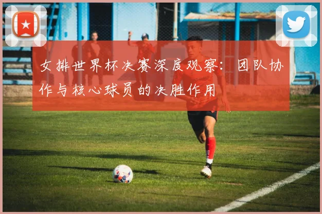 女排世界杯决赛深度观察：团队协作与核心球员的决胜作用