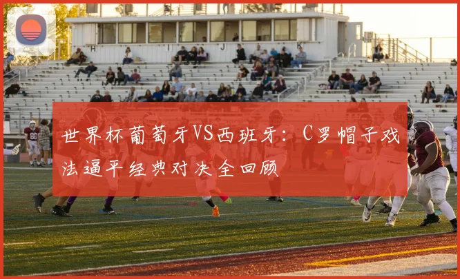世界杯葡萄牙VS西班牙：C罗帽子戏法逼平经典对决全回顾