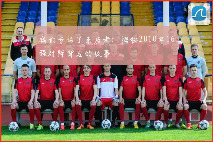 我们专访了亲历者：揭秘2010年16强对阵背后的故事