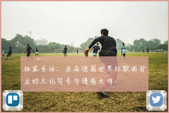 独家专访：历届德国世界杯歌曲背后的文化符号与情感共鸣