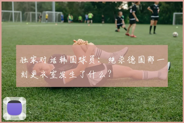 独家对话韩国球员：绝杀德国那一刻更衣室发生了什么？