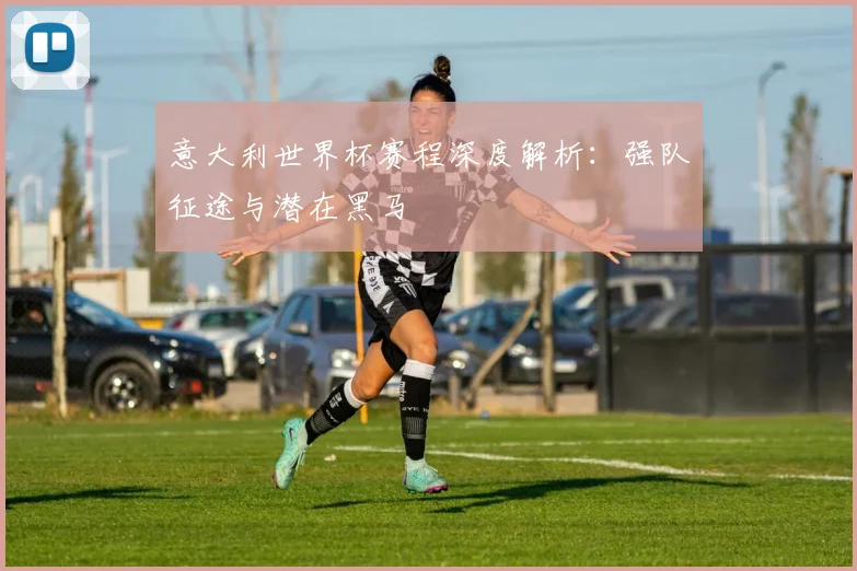 意大利世界杯赛程深度解析：强队征途与潜在黑马