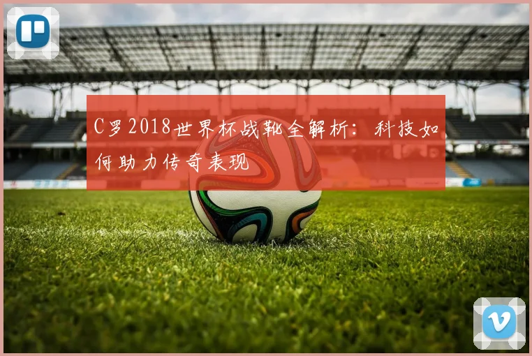 C罗2018世界杯战靴全解析：科技如何助力传奇表现