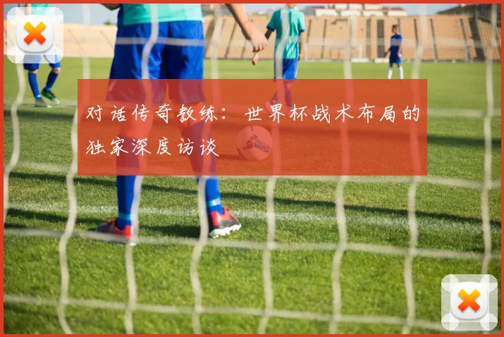 对话传奇教练：世界杯战术布局的独家深度访谈