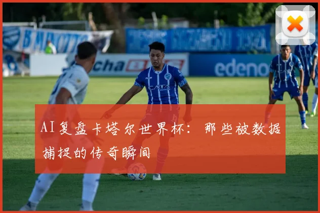 AI复盘卡塔尔世界杯：那些被数据捕捉的传奇瞬间